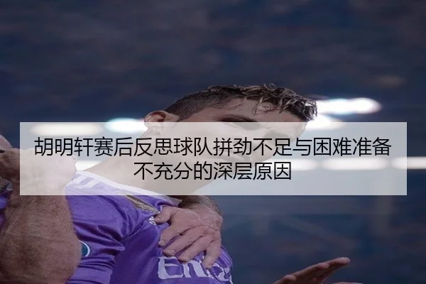 胡明轩赛后反思球队拼劲不足与困难准备不充分的深层原因
